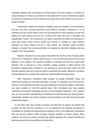 interaction between prey and predator for several days in the real situation. In contrast, by
using stimulation of STELLA, just need to run the experiment in more comfortable and safety
environment compared to the real situation that used more student efforts and put them in
danger condition.

       Furthermore, observe the interaction between prey and predator in the real situation
will cost more than running experiment using STELLA simulation. Sometimes, it is not
worthless and may cause waste of time and cost because the result students can get from
observe the real situation will end up to nothing and make them low in motivation and
disappointed in study. This is because is not easy to estimate and predict the interaction of
living thing which human cannot control their activity. In contrast, by using STELLA
simulation are often cheaper and low in cost needed. For example, install simulation
software is cheaper than buying parameters to measure the interaction between prey and
predator in the real situations.

       Besides, simulations can be paused meanwhile the real life cannot. Pausing allows
more time for students to assess what’s going on. So, the learning process will be more
effective to the students. The purpose simulation in teaching and learning is gives deep
learning. This is because by using simulation engage students in deep learning that
empowers understanding compared to the learning by using text book which only will
promote students commit to memorize without understand the content. Moreover, simulation
will stimulate learner’s curiosity and create their interest toward learning process.

       Most importance, simulations allow students to change parameter values and
observe the changes occurred after parameter is change. For example, size in one time lynx
harvest is the parameters change to see what happened in the hare population. Simulations
also teach students to think like scientist does. Next, simulations also help students
understand the scientific knowledge that rely on the acceptable hypothesis. Then, students
also can improve their understanding on probability and sampling theory by using simulation.
Interestingly, students can predict outcomes using simulations and make learning process
showed the progress.

   On the other hand, the curiosity of students will lead them to explore and satisfy their
curiosity. So their will self motivated to run an experiment and exposed themselves to
investigate the variables that influences the changes to occur in the experiment. Simulations
also can improve students’ ability to apply particular concepts in problem solving. When
students can solve the problem actually they already develops their creative thinking and
learning process will be more effective and beneficial.


                                                3
 