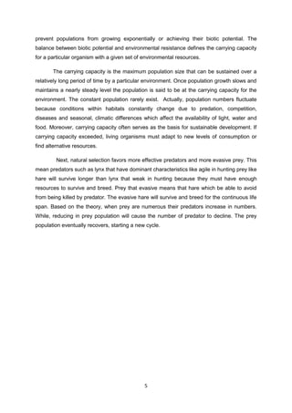 prevent populations from growing exponentially or achieving their biotic potential. The
balance between biotic potential and environmental resistance defines the carrying capacity
for a particular organism with a given set of environmental resources.

       The carrying capacity is the maximum population size that can be sustained over a
relatively long period of time by a particular environment. Once population growth slows and
maintains a nearly steady level the population is said to be at the carrying capacity for the
environment. The constant population rarely exist. Actually, population numbers fluctuate
because conditions within habitats constantly change due to predation, competition,
diseases and seasonal, climatic differences which affect the availability of light, water and
food. Moreover, carrying capacity often serves as the basis for sustainable development. If
carrying capacity exceeded, living organisms must adapt to new levels of consumption or
find alternative resources.

         Next, natural selection favors more effective predators and more evasive prey. This
mean predators such as lynx that have dominant characteristics like agile in hunting prey like
hare will survive longer than lynx that weak in hunting because they must have enough
resources to survive and breed. Prey that evasive means that hare which be able to avoid
from being killed by predator. The evasive hare will survive and breed for the continuous life
span. Based on the theory, when prey are numerous their predators increase in numbers.
While, reducing in prey population will cause the number of predator to decline. The prey
population eventually recovers, starting a new cycle.




                                              5
 