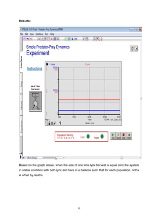 Results:




Based on the graph above, when the size of one time lynx harvest is equal zero the system
in stable condition with both lynx and hare in a balance such that for each population, births
is offset by deaths.




                                              6
 