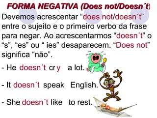 FORMA NEGATIVA (Does not/Doesn´t ) Devemos acrescentar “ does not / doesn´t ” entre o sujeito e o primeiro verbo da frase para negar. Ao acrescentarmos “ doesn´t ” o “s”, “es” ou “ ies” desaparecem. “ Does not ” significa “não”. - He  cries a lot. doesn´t - It  speaks English. doesn´t ss - She  likes to rest. doesn´t ss y 