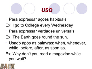 Para expressar ações habituais: Ex: I go to College every Wednesday Para expressar verdades universais: Ex: The Earth goes round the sun. Usado após as palavras: when, whenever, while, before, after, as soon as. Ex: Why don’t you read a magazine while you wait? USO 