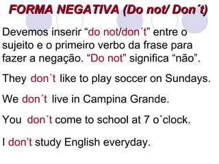 FORMA NEGATIVA (Do not/ Don´t)   I  don’t  study English everyday. They  like to play soccer on Sundays. don´t We  live in Campina Grande. don´t You  come to school at 7 o´clock. don´t Devemos inserir “ do not / don´t ” entre o sujeito e o primeiro verbo da frase para fazer a negação. “ Do not ” significa “não”. 