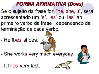 FORMA AFIRMATIVA (Does) Se o sujeito da frase for  “ he ,  she ,  it ”, será acrescentado um “ s ”, “ es ” ou “ ies ” ao primeiro verbo da frase , dependendo da terminação de cada verbo. - She work  very much everyday. s - He fix  shoes. es - It fly  very fast. ies 