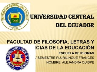 UNIVERSIDAD CENTRAL
                DEL ECUADOR

FACULTAD DE FILOSOFIA, LETRAS Y
      CIENCIAS DE LA EDUCACIÓN
                     ESCUELA DE IDIOMAS
         V SEMESTRE PLURILINGUE FRANCES
               NOMBRE: ALEJANDRA QUISPE
 