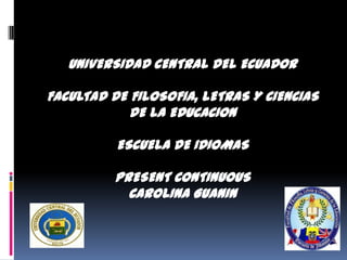 UNIVERSIDAD CENTRAL DEL ECUADOR

FACULTAD DE FILOSOFIA, LETRAS Y CIENCIAS
            DE LA EDUCACION

          ESCUELA DE IDIOMAS

          PRESENT CONTINUOUS
            CAROLINA GUANIN
 