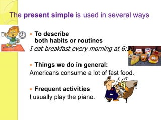 The present simple is used in several ways

         To describe
          both habits or routines
      I eat breakfast every morning at 6:30

      Things we do in general:
      Americans consume a lot of fast food.

       Frequent activities
      I usually play the piano.
 