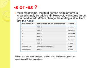 -s or -es ?
   With most verbs, the third person singular form is
    created simply by adding -S. However, with some verbs,
    you need to add -ES or change the ending a little. Here
    are the rules:




When you are sure that you understand the lesson, you can
continue with the exercises.
 