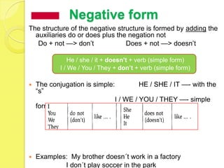 Negative form
The structure of the negative structure is formed by adding the
  auxiliaries do or does plus the negation not
   Do + not —> don’t             Does + not —> doesn’t

                He / she / it + doesn’t + verb (simple form)
            I / We / You / They + don’t + verb (simple form)

   The conjugation is simple:           HE / SHE / IT —- with the
    ―s‖
                                 I / WE / YOU / THEY —- simple
    form




   Examples: My brother doesn´t work in a factory
            I don´t play soccer in the park
 