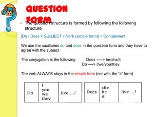 Question
   form
    The question structure is formed by following the following
    structure
[Do / Does + SUBJECT + Verb (simple form)] + Complement

We use the auxiliaries do and does in the question form and they have to
agree with the subject

The conjugation is the following:     Does —–> he/she/it
                                    Do —-> I/we/you/they

The verb ALWAYS stays in the simple form (not with the ―s‖ form)
 