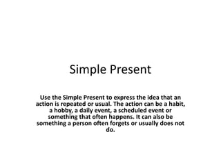 Simple Present
 Use the Simple Present to express the idea that an
action is repeated or usual. The action can be a habit,
     a hobby, a daily event, a scheduled event or
     something that often happens. It can also be
something a person often forgets or usually does not
                         do.
 