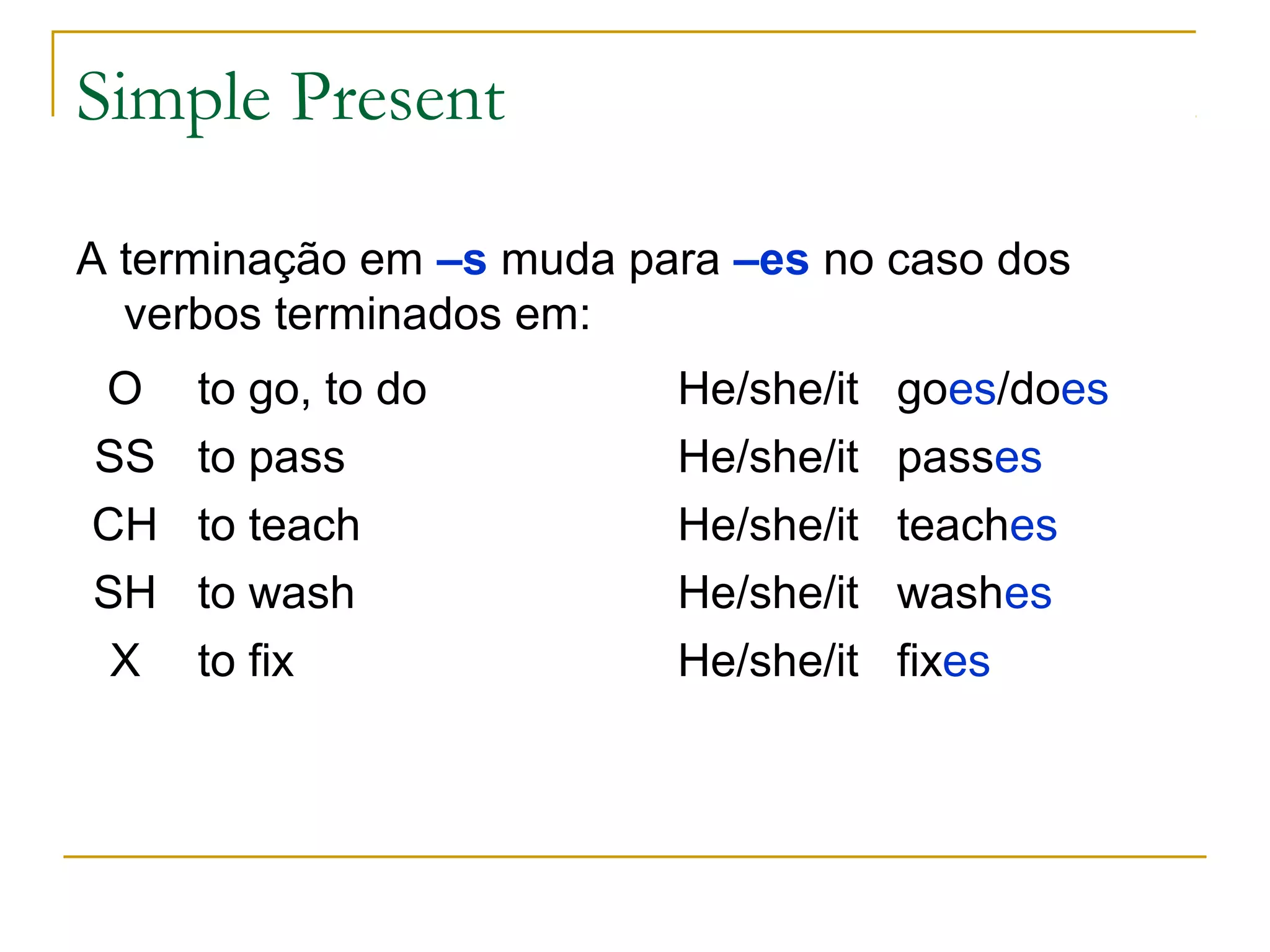 Simple Present

A terminação em –s muda para –es no caso dos
  verbos terminados em:
O    to go, to do         He/she/it   goes/does
SS   to pass              He/she/it   passes
CH   to teach             He/she/it   teaches
SH   to wash              He/she/it   washes
 X   to fix               He/she/it   fixes
 