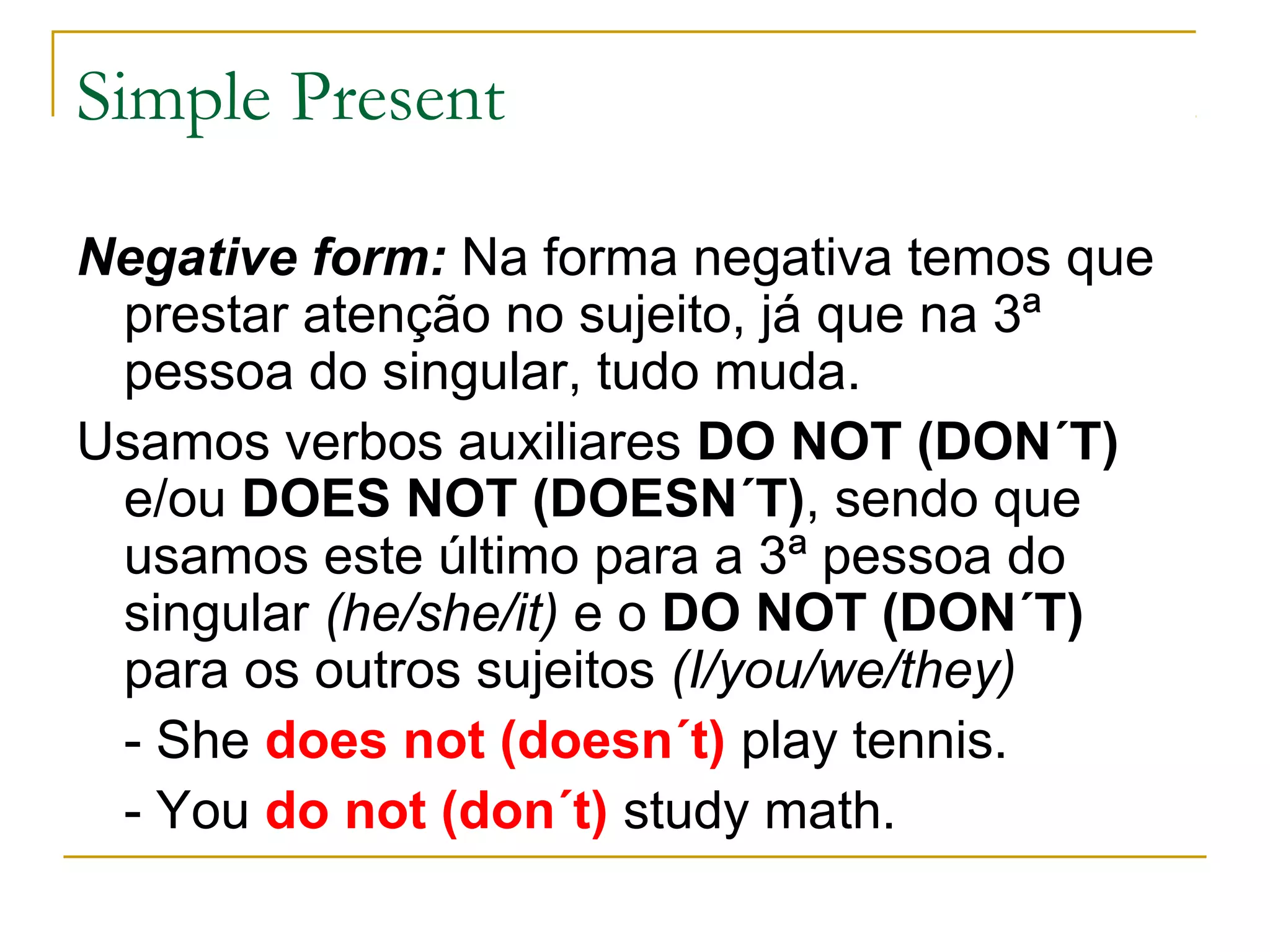Simple Present

Negative form: Na forma negativa temos que
 prestar atenção no sujeito, já que na 3ª
 pessoa do singular, tudo muda.
Usamos verbos auxiliares DO NOT (DON´T)
 e/ou DOES NOT (DOESN´T), sendo que
 usamos este último para a 3ª pessoa do
 singular (he/she/it) e o DO NOT (DON´T)
 para os outros sujeitos (I/you/we/they)
 - She does not (doesn´t) play tennis.
 - You do not (don´t) study math.
 