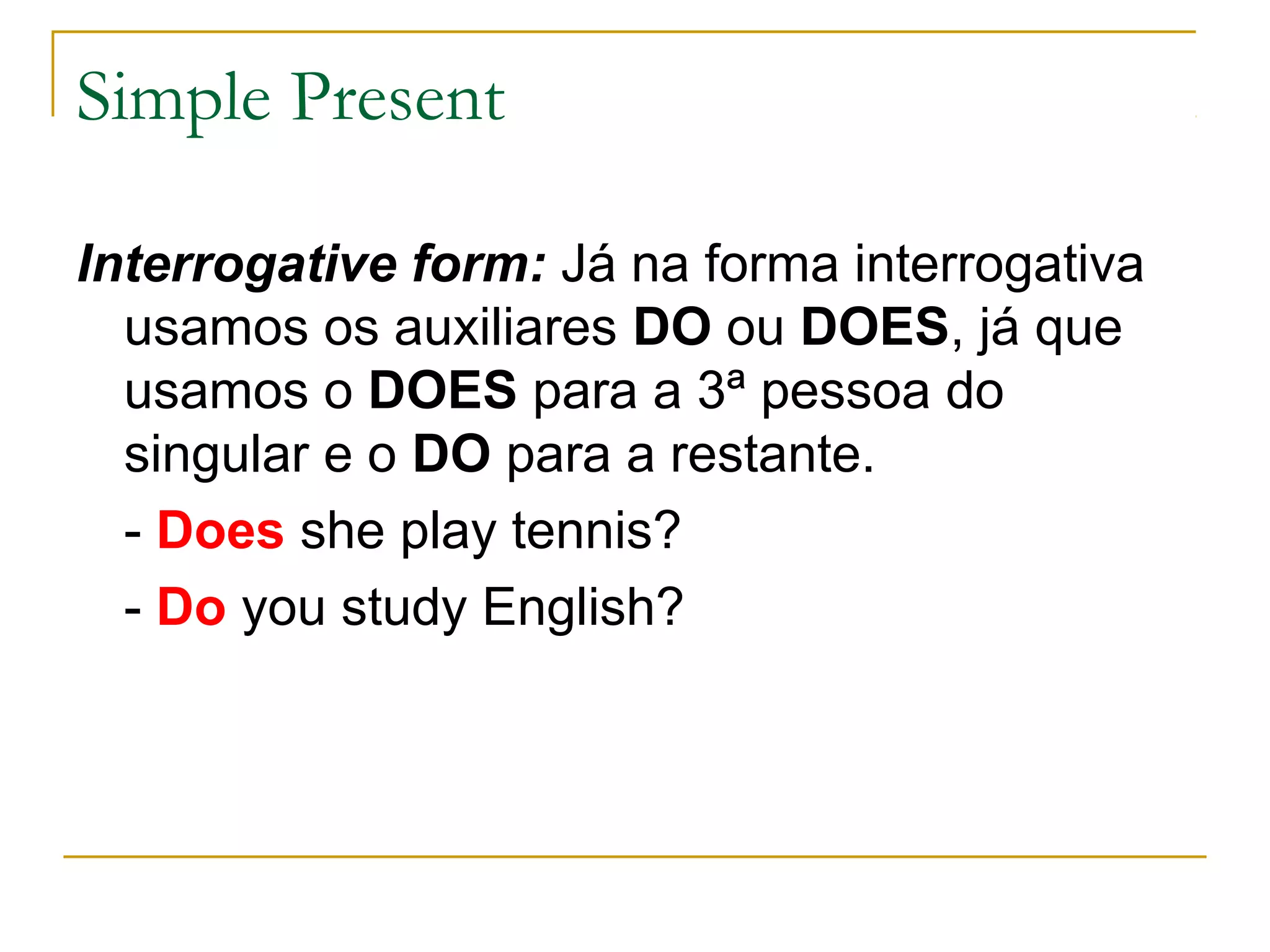 Simple Present

Interrogative form: Já na forma interrogativa
  usamos os auxiliares DO ou DOES, já que
  usamos o DOES para a 3ª pessoa do
  singular e o DO para a restante.
  - Does she play tennis?
  - Do you study English?
 