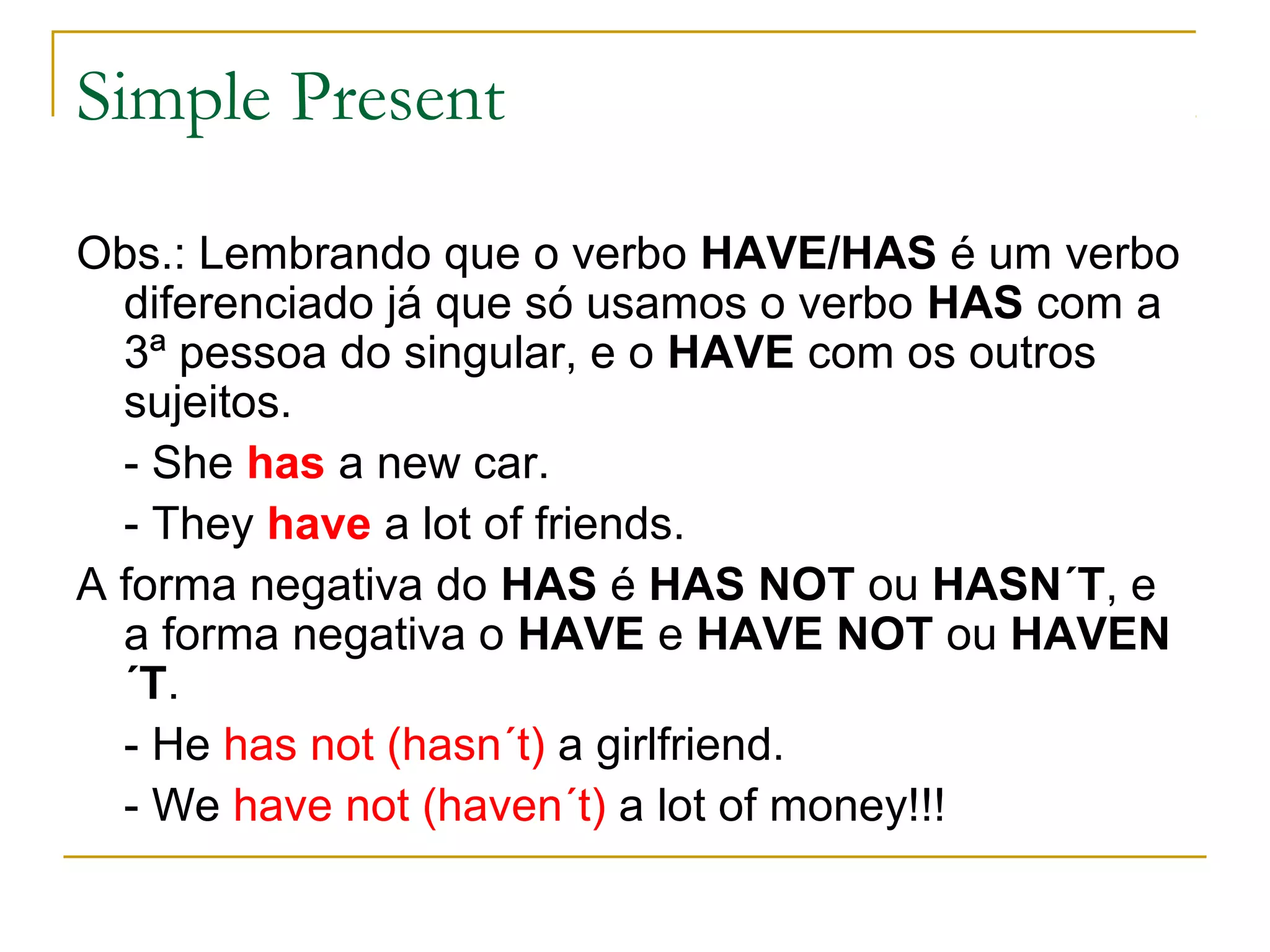 Simple Present

Obs.: Lembrando que o verbo HAVE/HAS é um verbo
  diferenciado já que só usamos o verbo HAS com a
  3ª pessoa do singular, e o HAVE com os outros
  sujeitos.
  - She has a new car.
  - They have a lot of friends.
A forma negativa do HAS é HAS NOT ou HASN´T, e
  a forma negativa o HAVE e HAVE NOT ou HAVEN
  ´T.
  - He has not (hasn´t) a girlfriend.
  - We have not (haven´t) a lot of money!!!
 