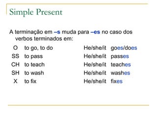 Simple Present

A terminação em –s muda para –es no caso dos
  verbos terminados em:
O    to go, to do         He/she/it   goes/does
SS   to pass              He/she/it   passes
CH   to teach             He/she/it   teaches
SH   to wash              He/she/it   washes
 X   to fix               He/she/it   fixes
 
