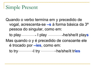 Simple Present

Quando o verbo termina em y precedido de
 vogal, acrescenta-se –s à forma básica da 3ª
 pessoa do singular, como em:
 to play           I play       he/she/it plays
Mas quando o y é precedido de consoante ele
 é trocado por –ies, como em:
 to try        I try        he/she/it tries
 
