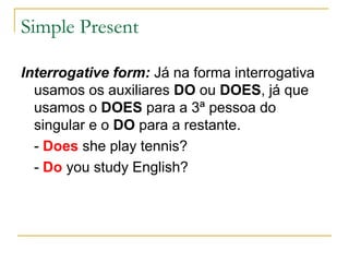 Simple Present

Interrogative form: Já na forma interrogativa
  usamos os auxiliares DO ou DOES, já que
  usamos o DOES para a 3ª pessoa do
  singular e o DO para a restante.
  - Does she play tennis?
  - Do you study English?
 