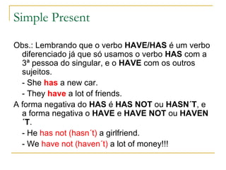 Simple Present

Obs.: Lembrando que o verbo HAVE/HAS é um verbo
  diferenciado já que só usamos o verbo HAS com a
  3ª pessoa do singular, e o HAVE com os outros
  sujeitos.
  - She has a new car.
  - They have a lot of friends.
A forma negativa do HAS é HAS NOT ou HASN´T, e
  a forma negativa o HAVE e HAVE NOT ou HAVEN
  ´T.
  - He has not (hasn´t) a girlfriend.
  - We have not (haven´t) a lot of money!!!
 