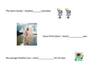 The twins (study – studies)_______everyday




                                    Jesus Christ (love – loves) ___________ you.




My younger brother (cry – cries) ____________ for his toys.
 