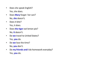 •   Does she speak English?
    Yes, she does.
•   Does Mary forget her son?
    No, she doesn’t.
•   Does it bite?
    Yes, it does.
•   Does the tiger eat lemon pie?
    No, it doesn’t.
•   Do we travel to United States?
    Yes, you do.
•   Do we lose the time?
    No, you don’t.
•   Do my friends and I do homework everyday?
    Yes, you do.
 