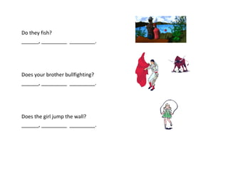 Do they fish?
______, _________ _________.




Does your brother bullfighting?
______, _________ _________.




Does the girl jump the wall?
______, _________ _________.
 