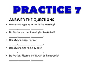 ANSWER THE QUESTIONS
•   Does Marian get up at ten in the morning?
    ______, _________ _________.
•   Do Marian and her friends play basketball?
    ______, _________ _________.
•   Does Marian never pray?
    ______, _________ _________.
•   Does Marian go home by bus?
    ______, _________ _________.
•   Do Marian, Ricardo and Duvan do homework?
    ______, _________ _________.
 