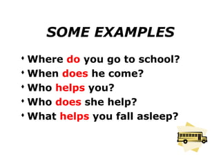 SOME EXAMPLES
 Where do you go to school?
 When does he come?
 Who helps you?
 Who does she help?
 What helps you fall asleep?
 