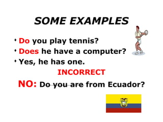 SOME EXAMPLES
 Do you play tennis?
 Does he have a computer?
 Yes, he has one.
           INCORRECT
 NO: Do you are from Ecuador?
 
