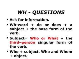 WH - QUESTIONS
 Ask for information.
 Wh-word + do or does + a
  subject + the base form of the
  verb.
 Subject= Who or What + the
  third–person singular form of
  the verb.
 Who + subject. Who and Whom
  + object.
 