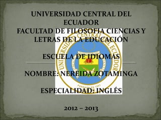 UNIVERSIDAD CENTRAL DEL
           ECUADOR
FACULTAD DE FILOSOFIA CIENCIAS Y
    LETRAS DE LA EDUCACIÓN

      ESCUELA DE IDIOMAS

 NOMBRE: NEREIDA ZOTAMINGA

     ESPECIALIDAD: INGLÉS

           2012 – 2013
 