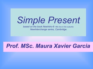 Simple Present
      based on the book NewIntro-6 -We live in the suburbs
            NewInterchange series, Cambridge.




Prof. MSc. Maura Xavier Garcia
 