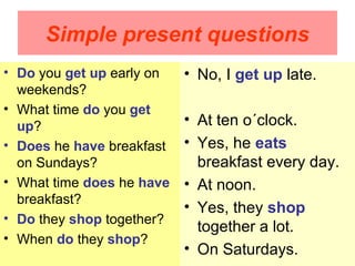 Simple present questions
• Do you get up early on   • No, I get up late.
  weekends?
• What time do you get
  up?                      • At ten o´clock.
• Does he have breakfast   • Yes, he eats
  on Sundays?                breakfast every day.
• What time does he have   • At noon.
  breakfast?
                           • Yes, they shop
• Do they shop together?
                             together a lot.
• When do they shop?
                           • On Saturdays.
 