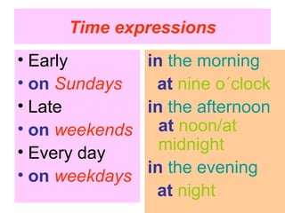 Time expressions
• Early       in the morning
• on Sundays   at nine o´clock
• Late        in the afternoon
• on weekends at noon/at
• Every day     midnight
• on weekdays in the evening
               at night
 