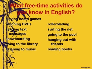 What free-time activities do
you know in English?
playing board games
watching DVDs
sending text
messages
snowboarding
going to the library
listening to music
rollerblading
surfing the net
going to the pool
hanging out with
friends
reading books
 