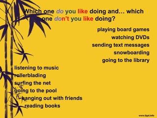 Which one do you like doing and… which
one don’t you like doing?
playing board games
watching DVDs
sending text messages
snowboarding
going to the library
listening to music
rollerblading
surfing the net
going to the pool
hanging out with friends
reading books
 