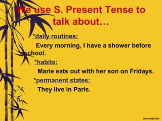 We use S. Present Tense to
talk about…
*daily routines:
Every morning, I have a shower before
school.
*habits:
Marie eats out with her son on Fridays.
*permanent states:
They live in Paris.
 