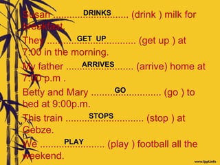 Susan ............................ (drink ) milk for
breakfast.
They ................................. (get up ) at
7:00 in the morning.
My father ......................... (arrive) home at
7:00 p.m .
Betty and Mary .......................... (go ) to
bed at 9:00p.m.
This train ............................. (stop ) at
Gebze.
We ........................ (play ) football all the
weekend.
ARRIVES
STOPS
GO
PLAY
GET UP
DRINKS
 