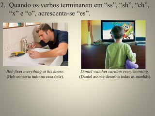 2. Quando os verbos terminarem em “ss”, “sh”, “ch”, 
“x” e “o”, acrescenta-se “es”. 
Bob fixes everything at his house. 
(Bob conserta tudo na casa dele). 
Daniel watches cartoon every morning. 
(Daniel assiste desenho todas as manhãs). 
 