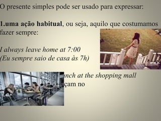 O presente simples pode ser usado para expressar: 
1.uma ação habitual, ou seja, aquilo que costumamos 
fazer sempre: 
I always leave home at 7:00 
(Eu sempre saio de casa às 7h) 
They generally have lunch at the shopping mall 
(Eles geralmente almoçam no 
shopping) 
 