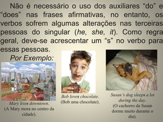 Não é necessário o uso dos auxiliares “do” e 
“does” nas frases afirmativas, no entanto, os 
verbos sofrem algumas alterações nas terceiras 
pessoas do singular (he, she, it). Como regra 
geral, deve-se acrescentar um “s” no verbo para 
essas pessoas. 
Por Exemplo: 
Mary lives downtown. 
(A Mary mora no centro da 
cidade). 
Bob loves chocolate. 
(Bob ama chocolate). 
Susan’s dog sleeps a lot 
during the day. 
(O cachorro da Susan 
dorme muito durante o 
dia). 
 