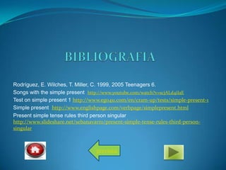 Rodríguez, E. Wilches, T. Miller, C. 1999, 2005 Teenagers 6.
Songs with the simple present http://www.youtube.com/watch?v=scjALd4iIaE
Test on simple present 1 http://www.ego4u.com/en/cram-up/tests/simple-present-1
Simple present http://www.englishpage.com/verbpage/simplepresent.html
Present simple tense rules third person singular
http://www.slideshare.net/sebanavarro/present-simple-tense-rules-third-person-
singular
previous
 