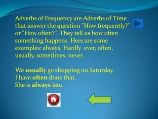 Adverbs of Frequency are Adverbs of Time
that answer the question "How frequently?"
or "How often?". They tell us how often
something happens. Here are some
examples: always, Hardly ever, often,
usually, sometimes, never.
We usually go shopping on Saturday.
I have often done that.
She is always late.
previous
 