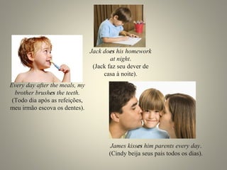Every day after the meals, my
brother brushes the teeth.
(Todo dia após as refeições,
meu irmão escova os dentes).
Jack does his homework
at night.
(Jack faz seu dever de
casa à noite).
James kisses him parents every day.
(Cindy beija seus pais todos os dias).
 