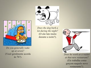 Do you generally wake
up at seven?
(Você geralmente acorda
às 7h?).
Does the dog bark a
lot during the night?
(O cão late muito
durante a noite?).
Does he work as a waiter
at that new restaurant?
(Ele trabalha como
garçom naquele novo
restaurante?).
 