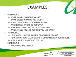 EXAMPLES:
• FORMULA 1
– WHAT: Activity: WHAT DO YOU DO?
– WHAT: Object: WHAT DO YOU STUDY?
– WHEN: Time: WHEN DO YOU PLAY SOCCER?
– WHERE: Place: WHERE DO YOU LIVE?
– WHY: Reason: WHY DO YOU STUDY ENGLISH?
– WHO#: Person (Object): WHO DO YOU LIVE WITH?
• FORMULA 2
– HOW MUCH: HOW MUCH MILK DO YOU DRINK DAILY?
– HOW MANY: HOW MANY ORANGES DO YOU HAVE IN YOUR HOUSE?
– WHICH: WHICH MARKER DO YOU LIKE?
• FORMULA 3
– WHO: WHO HAS A PENCIL?
 