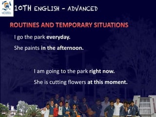 I go the park everyday. 
She paints in the afternoon. 
I am going to the park right now. 
She is cutting flowers at this moment. 
 