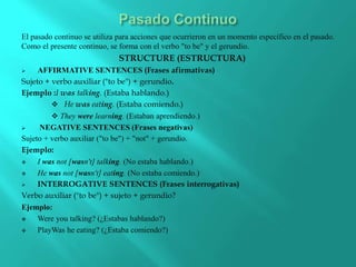 El pasado continuo se utiliza para acciones que ocurrieron en un momento específico en el pasado.
Como el presente continuo, se forma con el verbo "to be" y el gerundio.
STRUCTURE (ESTRUCTURA)
 AFFIRMATIVE SENTENCES (Frases afirmativas)
Sujeto + verbo auxiliar ("to be") + gerundio.
Ejemplo :I was talking. (Estaba hablando.)
 He was eating. (Estaba comiendo.)
 They were learning. (Estaban aprendiendo.)
 NEGATIVE SENTENCES (Frases negativas)
Sujeto + verbo auxiliar ("to be") + "not" + gerundio.
Ejemplo:
 I was not [wasn't] talking. (No estaba hablando.)
 He was not [wasn't] eating. (No estaba comiendo.)
 INTERROGATIVE SENTENCES (Frases interrogativas)
Verbo auxiliar ("to be") + sujeto + gerundio?
Ejemplo:
 Were you talking? (¿Estabas hablando?)
 PlayWas he eating? (¿Estaba comiendo?)
 