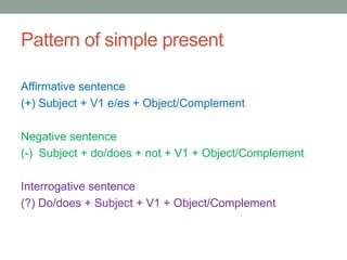 Pattern of simple present
Affirmative sentence
(+) Subject + V1 e/es + Object/Complement
Negative sentence
(-) Subject + do/does + not + V1 + Object/Complement
Interrogative sentence
(?) Do/does + Subject + V1 + Object/Complement