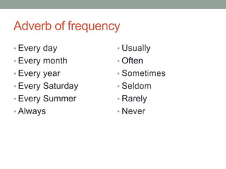 Adverb of frequency
• Every day
• Every month
• Every year
• Every Saturday
• Every Summer
• Always
• Usually
• Often
• Sometimes
• Seldom
• Rarely
• Never