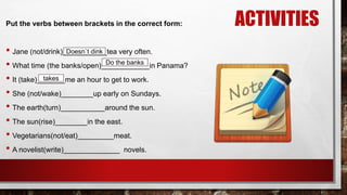 ACTIVITIESPut the verbs between brackets in the correct form:
• Jane (not/drink)___________tea very often.
• What time (the banks/open)____________in Panama?
• It (take)_______me an hour to get to work.
• She (not/wake)________up early on Sundays.
• The earth(turn)___________around the sun.
• The sun(rise)________in the east.
• Vegetarians(not/eat)_________meat.
• A novelist(write)______________ novels.
Doesn`t dink
Do the banks
takes
 